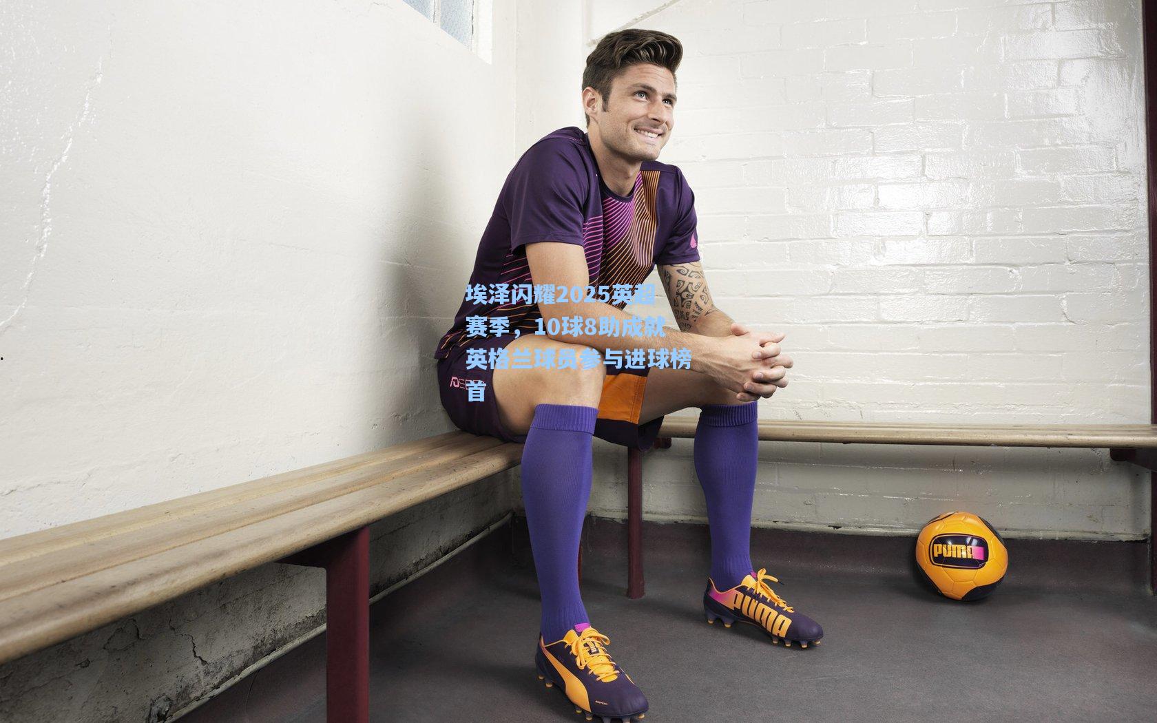 埃泽闪耀2025英超赛季,10球8助成就英格兰球员参与进球榜首